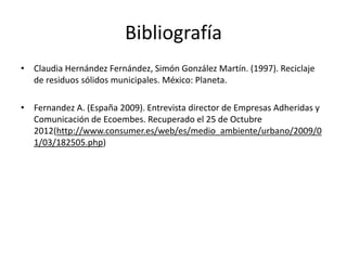 Bibliografía
• Claudia Hernández Fernández, Simón González Martín. (1997). Reciclaje
de residuos sólidos municipales. México: Planeta.
• Fernandez A. (España 2009). Entrevista director de Empresas Adheridas y
Comunicación de Ecoembes. Recuperado el 25 de Octubre
2012(http://www.consumer.es/web/es/medio_ambiente/urbano/2009/0
1/03/182505.php)
 