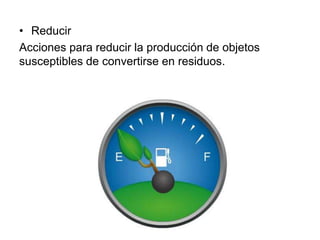 • Reducir
Acciones para reducir la producción de objetos
susceptibles de convertirse en residuos.
 