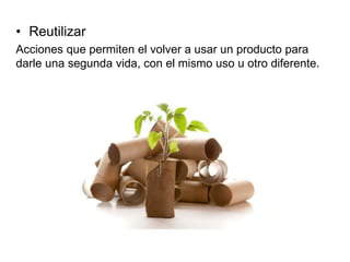 • Reutilizar
Acciones que permiten el volver a usar un producto para
darle una segunda vida, con el mismo uso u otro diferente.
 
