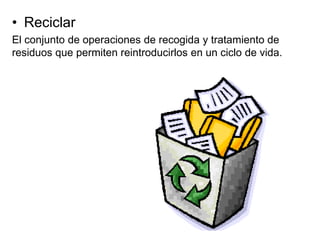 • Reciclar
El conjunto de operaciones de recogida y tratamiento de
residuos que permiten reintroducirlos en un ciclo de vida.
 