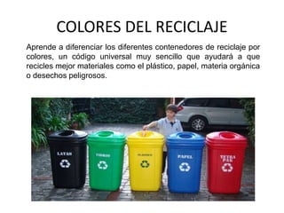 COLORES DEL RECICLAJE
Aprende a diferenciar los diferentes contenedores de reciclaje por
colores, un código universal muy sencillo que ayudará a que
recicles mejor materiales como el plástico, papel, materia orgánica
o desechos peligrosos.
 