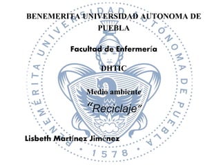 BENEMERITA UNIVERSIDAD AUTONOMA DE
PUEBLA
Facultad de Enfermería
DHTIC
Medio ambiente
“Reciclaje”
Lisbeth Martínez Jiménez
 