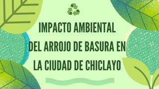 IMPACTO AMBIENTAL
DEL ARROJO DE BASURA EN
LA CIUDAD DE CHICLAYO
 
