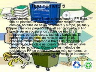 Tipo número 5
• Los plásticos número 5 son polipropileno, o PP. Este
tipo de plástico es usado para hacer recipientes de
comida, botellas de salsa de tomate y sirope, pajitas y
tapas plásticas para botellas. Al ser reciclado, el PP
puede ser usado para los cables de energía,
rasquetas, portabicicletas, tachos y bandejas. El
polipropileno es difícil de reciclar, aunque es
ocasionalmente aceptado a través de programas
callejeros de reciclaje así como también en algunos
centros de reciclado. Como nuevos métodos de
reciclaje de PP se están volviendo más comunes, un
número ascendente de centros de reciclaje lo aceptan
ahora
 