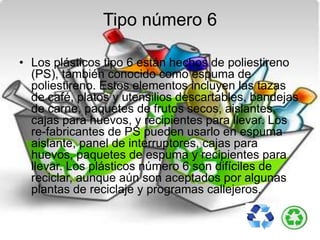 Tipo número 6
• Los plásticos tipo 6 están hechos de poliestireno
(PS), también conocido como espuma de
poliestireno. Estos elementos incluyen las tazas
de café, platos y utensilios descartables, bandejas
de carne, paquetes de frutos secos, aislantes,
cajas para huevos, y recipientes para llevar. Los
re-fabricantes de PS pueden usarlo en espuma
aislante, panel de interruptores, cajas para
huevos, paquetes de espuma y recipientes para
llevar. Los plásticos número 6 son difíciles de
reciclar, aunque aún son aceptados por algunas
plantas de reciclaje y programas callejeros.
 