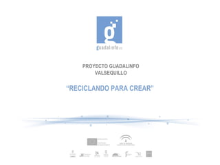 PROYECTO GUADALINFO
VALSEQUILLO
“RECICLANDO PARA CREAR”
 