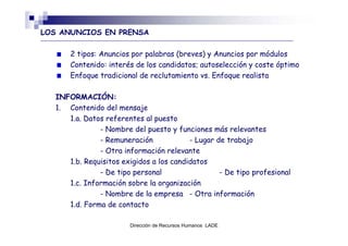 LOS ANUNCIOS EN PRENSA

       2 tipos: Anuncios por palabras (breves) y Anuncios por módulos
       Contenido: interés de los candidatos; autoselección y coste óptimo
       Enfoque tradicional de reclutamiento vs. Enfoque realista

   INFORMACIÓN:
   1. Contenido del mensaje
      1.a. Datos referentes al puesto
               - Nombre del puesto y funciones más relevantes
               - Remuneración             - Lugar de trabajo
               - Otra información relevante
      1.b. Requisitos exigidos a los candidatos
               - De tipo personal                  - De tipo profesional
      1.c. Información sobre la organización
               - Nombre de la empresa - Otra información
      1.d. Forma de contacto

                        Dirección de Recursos Humanos LADE
 