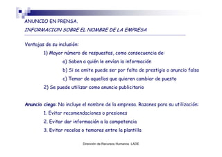 ANUNCIO EN PRENSA.
INFORMACION SOBRE EL NOMBRE DE LA EMPRESA

Ventajas de su inclusión:
        1) Mayor número de respuestas, como consecuencia de:
                 a) Saben a quién le envían la información
                 b) Si se omite puede ser por falta de prestigio o anuncio falso
                 c) Temor de aquellos que quieren cambiar de puesto
        2) Se puede utilizar como anuncio publicitario


Anuncio ciego: No incluye el nombre de la empresa. Razones para su utilización:
        1. Evitar recomendaciones o presiones
        2. Evitar dar información a la competencia
        3. Evitar recelos o temores entre la plantilla

                            Dirección de Recursos Humanos LADE
 
