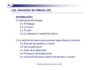 LOS ANUNCIOS EN PRENSA (II)

  INFORMACIÓN:
  2. Codificación del mensaje
      2.a. El lenguaje
      2.b. La forma
      2.c. El color
      2.d. La dimensión o tamaño del anuncio


  3. La inserción del anuncio para personal especializado o directivo
      3.a. Elección del periódico o revista
      3.b. Día de publicación
      3.c. Coste de la publicación
      3.d. Frecuencia de la publicación
      3.e. Ubicación del anuncio dentro del periódico o revista


                         Dirección de Recursos Humanos LADE
 