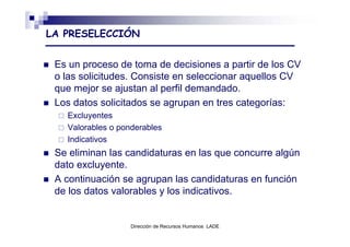 LA PRESELECCIÓN


 Es un proceso de toma de decisiones a partir de los CV
 o las solicitudes. Consiste en seleccionar aquellos CV
 que mejor se ajustan al perfil demandado.
 Los datos solicitados se agrupan en tres categorías:
   Excluyentes
   Valorables o ponderables
   Indicativos
 Se eliminan las candidaturas en las que concurre algún
 dato excluyente.
 A continuación se agrupan las candidaturas en función
 de los datos valorables y los indicativos.


                   Dirección de Recursos Humanos LADE
 