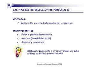 LAS PRUEBAS DE SELECCIÓN DE PERSONAL (I)


VENTAJAS:
      Medio fiable y preciso (relacionadas con los puestos)


INCONVENIENTES:
  o   Fallan al predecir la motivación.
  o   Mentiras (deseabilidad social)
  o   Ansiedad y nerviosismo.



            ¡¡¡Deben utilizarse junto a otras herramientas y debe
            cuidarse su diseño y administración!!!



                      Dirección de Recursos Humanos LADE
 