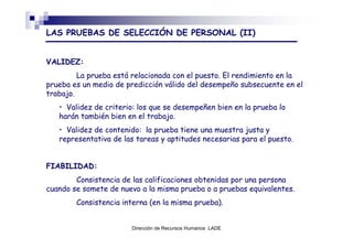 LAS PRUEBAS DE SELECCIÓN DE PERSONAL (II)


VALIDEZ:
         La prueba está relacionada con el puesto. El rendimiento en la
prueba es un medio de predicción válido del desempeño subsecuente en el
trabajo.
   • Validez de criterio: los que se desempeñen bien en la prueba lo
   harán también bien en el trabajo.
   • Validez de contenido: la prueba tiene una muestra justa y
   representativa de las tareas y aptitudes necesarias para el puesto.


FIABILIDAD:
        Consistencia de las calificaciones obtenidas por una persona
cuando se somete de nuevo a la misma prueba o a pruebas equivalentes.
        Consistencia interna (en la misma prueba).


                       Dirección de Recursos Humanos LADE
 