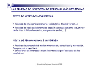 LAS PRUEBAS DE SELECCIÓN DE PERSONAL MÁS UTILIZADAS


TESTS DE APTITUDES COGNITIVAS


  Pruebas de inteligencia (memoria, vocabulario, fluidez verbal,...)
  Pruebas de habilidades mentales específicas (razonamiento inductivo y
deductivo; habilidad numérica, comprensión verbal, ...)



TESTS DE PERSONALIDAD E INTERESES

• Pruebas de personalidad: miden introversión, estabilidad y motivación.
Son pruebas proyectivas.
• Inventarios de intereses: miden los intereses profesionales de los
candidatos.




                         Dirección de Recursos Humanos LADE
 