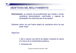 OBJETIVOS DEL RECLUTAMIENTO

Reclutamiento: un conjunto de procedimientos que tienden a atraer
         candidatos potencialmente cualificados y capaces de
         desempeñar los cometidos que se les asignen


Debemos contar con una fuente amplia de candidatos entre los que
        poder elegir.


Objetivos:


         1. Dar a conocer una oferta de empleo, teniendo en cuenta
         el criterio de la rentabilidad económica.
         2. Autoselección.

                     Dirección de Recursos Humanos LADE
 