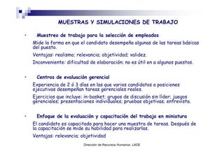 MUESTRAS Y SIMULACIONES DE TRABAJO

•    Muestreo de trabajo para la selección de empleados
    Mide la forma en que el candidato desempeña algunas de las tareas básicas
    del puesto.
    Ventajas: realismo; relevancia; objetividad; validez.
    Inconveniente: dificultad de elaboración; no es útil en a algunos puestos.


•    Centros de evaluación gerencial
    Experiencia de 2 ó 3 días en las que varios candidatos a posiciones
    ejecutivas desempeñan tareas gerenciales reales.
    Ejercicios que incluye: in-basket; grupos de discusión sin líder; juegos
    gerenciales; presentaciones individuales; pruebas objetivas; entrevista.


•    Enfoque de la evaluación y capacitación del trabajo en miniatura
    El candidato es capacitado para hacer una muestra de tareas. Después de
    la capacitación se mide su habilidad para realizarlas.
    Ventajas: relevancia; objetividad
                           Dirección de Recursos Humanos LADE
 