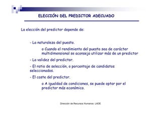 ELECCIÓN DEL PREDICTOR ADECUADO


La elección del predictor depende de:


     - La naturaleza del puesto.
            o Cuando el rendimiento del puesto sea de carácter
            multidimensional se aconseja utilizar más de un predictor
     - La validez del predictor.
     - El ratio de selección, o porcentaje de candidatos
     seleccionados.
     - El coste del predictor.
            o A igualdad de condiciones, se puede optar por el
            predictor más económico.



                       Dirección de Recursos Humanos LADE
 
