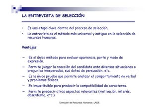 LA ENTREVISTA DE SELECCIÓN


•   Es una etapa clave dentro del proceso de selección.
•   La entrevista es el método más universal y antiguo en la selección de
    recursos humanos.

Ventajas:


     Es el único método para evaluar apariencia, porte y modo de
    expresión.
     Permite juzgar la reacción del candidato ante diversas situaciones o
    preguntas inesperadas, sus dotes de persuasión, etc.
     Es la única prueba que permite analizar el comportamiento no verbal
    y problemas físicos.
    Es insustituible para predecir la compatibilidad de caracteres.
     Permite predecir otros aspectos relevantes (motivación, interés,
    absentismo, etc.)

                        Dirección de Recursos Humanos LADE
 