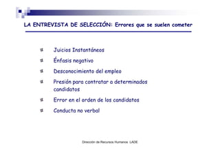 LA ENTREVISTA DE SELECCIÓN: Errores que se suelen cometer



         Juicios Instantáneos

         Énfasis negativo

         Desconocimiento del empleo

         Presión para contratar a determinados
         candidatos

         Error en el orden de los candidatos

         Conducta no verbal




                    Dirección de Recursos Humanos LADE
 