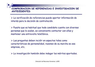 COMPROBACION DE REFERENCIAS E INVESTIGACION DE
ANTECEDENTES

   La verificación de referencias puede aportar información de
interés para la decisión de contratación.

  Puesto que es habitual que todo candidato cuente con diversas
personas que lo avalan, es conveniente contactar con ellas y
mantener una entrevista telefónica.

  Las preguntas deben incidir en aspectos tales como
características de personalidad, razones de su marcha se esa
empresa, etc.

  La investigación también debe indagar los méritos aportados.


                       Dirección de Recursos Humanos LADE
 
