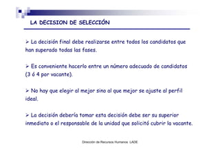LA DECISION DE SELECCIÓN


  La decisión final debe realizarse entre todos los candidatos que
han superado todas las fases.


  Es conveniente hacerlo entre un número adecuado de candidatos
(3 ó 4 por vacante).


  No hay que elegir al mejor sino al que mejor se ajuste al perfil
ideal.


  La decisión debería tomar esta decisión debe ser su superior
inmediato o el responsable de la unidad que solicitó cubrir la vacante.


                        Dirección de Recursos Humanos LADE
 