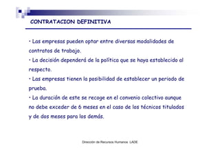 CONTRATACION DEFINITIVA


• Las empresas pueden optar entre diversas modalidades de
contratos de trabajo.
• La decisión dependerá de la política que se haya establecido al
respecto.
• Las empresas tienen la posibilidad de establecer un periodo de
prueba.
• La duración de este se recoge en el convenio colectivo aunque
no debe exceder de 6 meses en el caso de los técnicos titulados
y de dos meses para los demás.



                        Dirección de Recursos Humanos LADE
 