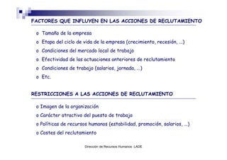 FACTORES QUE INFLUYEN EN LAS ACCIONES DE RECLUTAMIENTO

 o Tamaño de la empresa
 o Etapa del ciclo de vida de la empresa (crecimiento, recesión, ...)
 o Condiciones del mercado local de trabajo
 o Efectividad de las actuaciones anteriores de reclutamiento
 o Condiciones de trabajo (salarios, jornada, ...)
 o Etc.


RESTRICCIONES A LAS ACCIONES DE RECLUTAMIENTO

 o Imagen de la organización
 o Carácter atractivo del puesto de trabajo
 o Políticas de recursos humanos (estabilidad, promoción, salarios, ...)
 o Costes del reclutamiento

                       Dirección de Recursos Humanos LADE
 