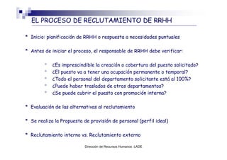 EL PROCESO DE RECLUTAMIENTO DE RRHH

* Inicio: planificación de RRHH o respuesta a necesidades puntuales

* Antes de iniciar el proceso, el responsable de RRHH debe verificar:

        °   ¿Es imprescindible la creación o cobertura del puesto solicitado?
        °   ¿El puesto va a tener una ocupación permanente o temporal?
        °   ¿Todo el personal del departamento solicitante está al 100%?
        °   ¿Puede haber traslados de otros departamentos?
        °   ¿Se puede cubrir el puesto con promoción interna?

* Evaluación de las alternativas al reclutamiento

* Se realiza la Propuesta de provisión de personal (perfil ideal)

* Reclutamiento interno vs. Reclutamiento externo

                           Dirección de Recursos Humanos LADE
 
