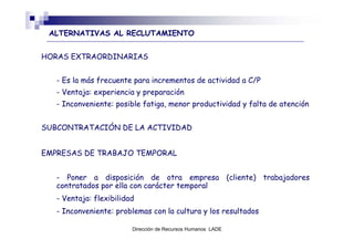 ALTERNATIVAS AL RECLUTAMIENTO


HORAS EXTRAORDINARIAS


   - Es la más frecuente para incrementos de actividad a C/P
   - Ventaja: experiencia y preparación
   - Inconveniente: posible fatiga, menor productividad y falta de atención


SUBCONTRATACIÓN DE LA ACTIVIDAD


EMPRESAS DE TRABAJO TEMPORAL


   - Poner a disposición de otra empresa (cliente) trabajadores
   contratados por ella con carácter temporal
   - Ventaja: flexibilidad
   - Inconveniente: problemas con la cultura y los resultados

                         Dirección de Recursos Humanos LADE
 