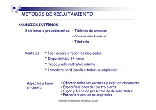 METODOS DE RECLUTAMIENTO

ANUNCIOS INTERNOS
  3 sistemas o procedimientos: - Tablones de anuncios
                                 - Correos electrónicos
                                 - Telefonía


  Ventajas:   * Fácil acceso a todos los empleados
              * Disponibilidad 24 horas
              * Trabajo administrativo mínimo
              * Inmediata notificación a todos los empleados



   Aspectos a tener       Ofertar todas las vacantes y explicar claramente
   en cuenta:             Especificaciones del puesto claras
                          Lugar y fecha de presentación de solicitudes
                          Entrevista con los no aceptados
                      Dirección de Recursos Humanos LADE
 