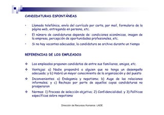 CANDIDATURAS ESPONTÁNEAS


•   Llamada telefónica, envío del currículo por carta, por mail, formulario de la
    página web, entregando en persona, etc.
•   El número de candidaturas depende de: condiciones económicas, imagen de
    la empresa, percepción de oportunidades profesionales, etc.
•   Si no hay vacantes adecuadas, la candidatura se archiva durante un tiempo


REFERENCIAS DE LOS EMPLEADOS


    Los empleados proponen candidatos de entre sus familiares, amigos, etc.
    Ventajas: a) Nadie propondrá a alguien que no tenga un desempeño
    adecuado; y b) Habrá un mayor conocimiento de la organización y del puesto
    Inconvenientes: a) Endogamia y nepotismo; b) Auge de las relaciones
    informales; y c) Rechazo por parte de aquellos cuyas candidaturas no
    prosperaron
    Normas: 1) Proceso de selección objetivo; 2) Confidencialidad; y 3) Políticas
    específicas sobre nepotismo


                        Dirección de Recursos Humanos LADE
 