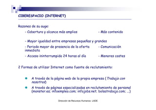 CIBERESPACIO (INTERNET)


Razones de su auge:
    - Cobertura y alcance más amplios                         - Más contenido

    - Mayor igualdad entre empresas pequeñas y grandes
    - Periodo mayor de presencia de la oferta                 - Comunicación
    inmediata
    - Acceso ininterrumpido 24 horas al día                   - Menores costes


2 Formas de utilizar Internet como fuente de reclutamiento:


        A través de la página web de la propia empresa (Trabaja con
        nosotros)
        A través de páginas especializadas en reclutamiento de personal
        (monster.es; infoempleo.com; infojobs.net; bolsatrabajo.com; ...)

                         Dirección de Recursos Humanos LADE
 
