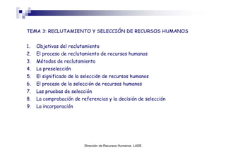 TEMA 3: RECLUTAMIENTO Y SELECCIÓN DE RECURSOS HUMANOS


1.   Objetivos del reclutamiento
2.   El proceso de reclutamiento de recursos humanos
3.   Métodos de reclutamiento
4.   La preselección
5.   El significado de la selección de recursos humanos
6.   El proceso de la selección de recursos humanos
7.   Las pruebas de selección
8.   La comprobación de referencias y la decisión de selección
9.   La incorporación




                          Dirección de Recursos Humanos LADE
 