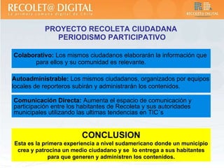 PROYECTO RECOLETA CIUDADANA  PERIODISMO PARTICIPATIVO Colaborativo:  Los mismos ciudadanos elaborarán la información que  para ellos y su comunidad es relevante. Comunicación Directa:  Aumenta el espacio de comunicación y participación entre los habitantes de Recoleta y sus autoridades municipales utilizando las ultimas tendencias en TIC´s CONCLUSION Esta es la primera experiencia a nivel sudamericano donde un municipio crea y patrocina un medio ciudadano y se  lo entrega a sus habitantes para que generen y administren los contenidos . Autoadministrable:  Los mismos ciudadanos, organizados por equipos locales de reporteros subirán y administrarán los contenidos . 