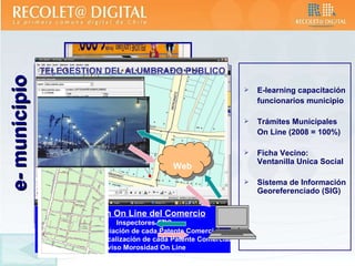 E-learning capacitación funcionarios municipio Trámites Municipales On Line (2008 = 100%) Ficha Vecino: Ventanilla Unica Social Sistema de Información Georeferenciado (SIG) e- municipio Inspección On Line del Comercio Inspectores GPS Georeferenciación de cada Patente Comercial Historial de Fiscalización de cada Patente Comercial Aviso Morosidad On Line Web TELEGESTION DEL ALUMBRADO PUBLICO 
