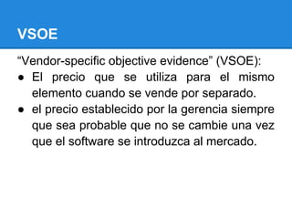 VSOE
“Vendor-specific objective evidence” (VSOE):
● El precio que se utiliza para el mismo
elemento cuando se vende por separado.
● el precio establecido por la gerencia siempre
que sea probable que no se cambie una vez
que el software se introduzca al mercado.
 