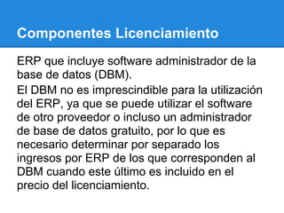 Componentes Licenciamiento
ERP que incluye software administrador de la
base de datos (DBM).
El DBM no es imprescindible para la utilización
del ERP, ya que se puede utilizar el software
de otro proveedor o incluso un administrador
de base de datos gratuito, por lo que es
necesario determinar por separado los
ingresos por ERP de los que corresponden al
DBM cuando este último es incluido en el
precio del licenciamiento.
 