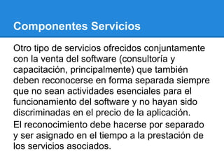 Componentes Servicios
Otro tipo de servicios ofrecidos conjuntamente
con la venta del software (consultoría y
capacitación, principalmente) que también
deben reconocerse en forma separada siempre
que no sean actividades esenciales para el
funcionamiento del software y no hayan sido
discriminadas en el precio de la aplicación.
El reconocimiento debe hacerse por separado
y ser asignado en el tiempo a la prestación de
los servicios asociados.
 