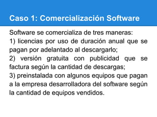 Caso 1: Comercialización Software
Software se comercializa de tres maneras:
1) licencias por uso de duración anual que se
pagan por adelantado al descargarlo;
2) versión gratuita con publicidad que se
factura según la cantidad de descargas;
3) preinstalada con algunos equipos que pagan
a la empresa desarrolladora del software según
la cantidad de equipos vendidos.
 