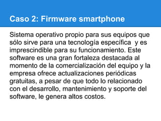 Caso 2: Firmware smartphone
Sistema operativo propio para sus equipos que
sólo sirve para una tecnología específica y es
imprescindible para su funcionamiento. Este
software es una gran fortaleza destacada al
momento de la comercialización del equipo y la
empresa ofrece actualizaciones periódicas
gratuitas, a pesar de que todo lo relacionado
con el desarrollo, mantenimiento y soporte del
software, le genera altos costos.
 