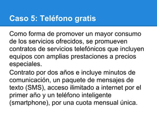 Caso 5: Teléfono gratis
Como forma de promover un mayor consumo
de los servicios ofrecidos, se promueven
contratos de servicios telefónicos que incluyen
equipos con amplias prestaciones a precios
especiales.
Contrato por dos años e incluye minutos de
comunicación, un paquete de mensajes de
texto (SMS), acceso ilimitado a internet por el
primer año y un teléfono inteligente
(smartphone), por una cuota mensual única.
 