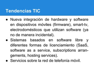 Tendencias TIC
● Nueva integración de hardware y software
en dispositivos móviles (firmware), smart-tv,
electrodomésticos que utilizan software (ya
no de manera incidental).
● Sistemas basados en software libre y
diferentes formas de licenciamiento (SaaS,
software as a service, subscriptions arran-
gements, hosting services).
● Servicios sobre la red de telefonía móvil.
 