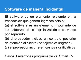 Software de manera incidental
El software es un elemento relevante en la
transacción que genera ingresos sólo si:
(a) el software es un elemento importante de
los esfuerzos de comercialización o se vende
por separado
(b) el proveedor incluye un contrato posterior
de atención al cliente (por ejemplo: upgrade)
(c) el proveedor incurre en costos significativos
Casos: Lavarropas programable vs. Smart TV
 