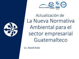 Actualización de
La Nueva Normativa
Ambiental para el
sector empresarial
Guatemalteco
Lic. David Avila
 