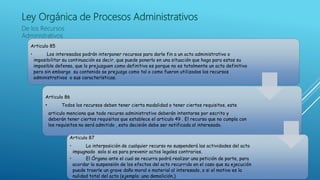 Ley Orgánica de Procesos Administrativos
De los Recursos
Administrativos
Articulo 85
• Los interesados podrán interponer recursos para darle fin a un acto administrativo o
imposibilitar su continuación es decir, que puede ponerlo en una situación que haga para estos su
imposible defensa, que lo prejuzguen como definitivo es porque no es totalmente un acto definitivo
pero sin embargo su contenido se prejuzga como tal o como fueron utilizados los recursos
administrativos o sus características.
Articulo 86
• Todos los recursos deben tener cierta modalidad o tener ciertos requisitos, este
articulo menciona que todo recurso administrativo deberán intentarse por escrito y
deberán tener ciertos requisitos que establece el articulo 49 . El recurso que no cumpla con
los requisitos no será admitido , esta decisión debe ser notificada al interesado.
Articulo 87
• La interposición de cualquier recurso no suspenderá las actividades del acto
impugnado solo si es para prevenir actos legales contrarios.
• El Órgano ante el cual se recurra podrá realizar una petición de parte, para
acordar la suspensión de los efectos del acto recurrido en el caso que su ejecución
puede traerle un grave daño moral o material al interesado, o si el motivo es la
nulidad total del acto (ejemplo: una demolición.)
 