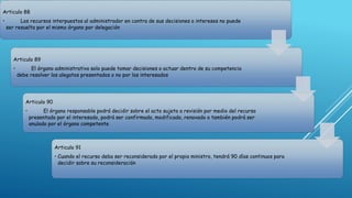 Articulo 88
• Los recursos interpuestos al administrador en contra de sus decisiones o intereses no puede
ser resuelto por el mismo órgano por delegación
Articulo 89
• El órgano administrativo solo puede tomar decisiones o actuar dentro de su competencia
debe resolver los alegatos presentados o no por los interesados
Articulo 90
• El órgano responsable podrá decidir sobre el acto sujeto a revisión por medio del recurso
presentado por el interesado, podrá ser confirmado, modificado, renovado o también podrá ser
anulado por el órgano competente
Articulo 91
• Cuando el recurso deba ser reconsiderado por el propio ministro, tendrá 90 días continuos para
decidir sobre su reconsideración
 
