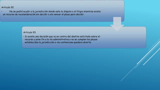 Articulo 92
• No se podrá acudir a la jurisdicción donde este la disputa o el litigio mientras exista
un recurso de reconsideración sin decidir o sin vencer el plazo para decidir
Articulo 93
• Si existe una decisión que va en contra del destino solicitado sobre el
recurso y pone fin a la vía administrativa o no se cumplen los plazos
establecidos la jurisdicción o vía contenciosa quedara abierta
 