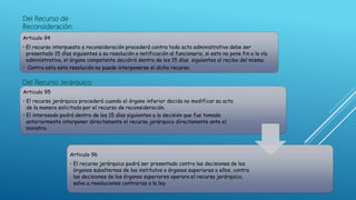 Del Recurso de
Reconsideración
Articulo 94
• El recurso interpuesto a reconsideración procederá contra todo acto administrativo debe ser
presentado 15 días siguientes a su resolución o notificación al funcionario, si esto no pone fin a la vía
administrativa, el órgano competente decidirá dentro de los 15 días siguientes al recibo del mismo.
• Contra esta esta resolución no puede interponerse el dicho recurso
Del Recurso Jerárquico
Articulo 95
• El recurso jerárquico procederá cuando el órgano inferior decida no modificar su acto
de la manera solicitada por el recurso de reconsideración.
• El interesado podrá dentro de los 15 días siguientes a la decisión que fue tomada
anteriormente interponer directamente el recurso jerárquico directamente ante el
ministro .
Articulo 96
• El recurso jerárquico podrá ser presentado contra las decisiones de los
órganos subalternos de los institutos o órganos superiores a ellos, contra
las decisiones de los órganos superiores operara el recurso jerárquico,
salvo a resoluciones contrarias a la ley.
 
