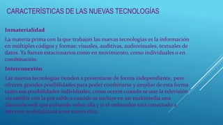 CARACTERÍSTICAS DE LAS NUEVAS TECNOLOGÍAS
Inmaterialidad
La materia prima con la que trabajan las nuevas tecnologías es la información
en múltiples códigos y formas: visuales, auditivas, audiovisuales, textuales de
datos. Ya fueran estacionarios como en movimiento, como individuales o en
combinación.
Interconexión
Las nuevas tecnologías tienden a presentarse de forma independiente, pero
ofrecen grandes posibilidades para poder combinarse y ampliar de esta forma
tanto sus posibilidades individuales, como ocurre cuando se une la televisión
vía satélite con la por cable o cuando se incluye en un multimedia una
dirección web que pulsando sobre ella y si el ordenador está conectado a
Internet se desplazará a ese nuevo sitio.
 