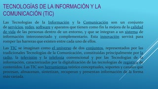 TECNOLOGÍAS DE LA INFORMACIÓN Y LA
COMUNICACIÓN (TIC)
Las Tecnologías de la Información y la Comunicación son un conjunto
de servicios, redes, software y aparatos que tienen como fin la mejora de la calidad
de vida de las personas dentro de un entorno, y que se integran a un sistema de
información interconectado y complementario. Esta innovación servirá para
romper las barreras que existen entre cada uno de ellos.
Las TIC se imaginan como el universo de dos conjuntos, representados por las
tradicionales Tecnologías de la Comunicación, constituidas principalmente por la
radio, la televisión y la telefonía convencional y por las Tecnologías de la
información, caracterizadas por la digitalización de las tecnologías de registros de
contenidos. Las TIC son herramientas teórico conceptuales, soportes y canales que
procesan, almacenan, sintetizan, recuperan y presentan información de la forma
más variada.
 