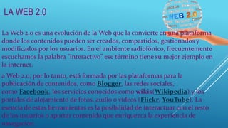 LA WEB 2.0
La Web 2.0 es una evolución de la Web que la convierte en una plataforma
donde los contenidos pueden ser creados, compartidos, gestionados y
modificados por los usuarios. En el ambiente radiofónico, frecuentemente
escuchamos la palabra "interactivo" ese término tiene su mejor ejemplo en
la internet.
a Web 2.0, por lo tanto, está formada por las plataformas para la
publicación de contenidos, como Blogger, las redes sociales,
como Facebook, los servicios conocidos como wikis(Wikipedia) y los
portales de alojamiento de fotos, audio o vídeos (Flickr, YouTube). La
esencia de estas herramientas es la posibilidad de interactuar con el resto
de los usuarios o aportar contenido que enriquezca la experiencia de
navegación.
 